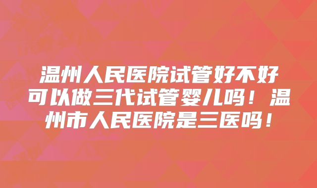 温州人民医院试管好不好可以做三代试管婴儿吗！温州市人民医院是三医吗！