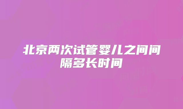 北京两次试管婴儿之间间隔多长时间