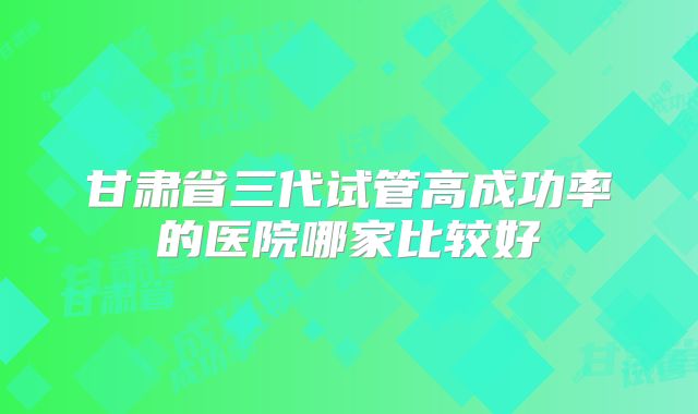甘肃省三代试管高成功率的医院哪家比较好