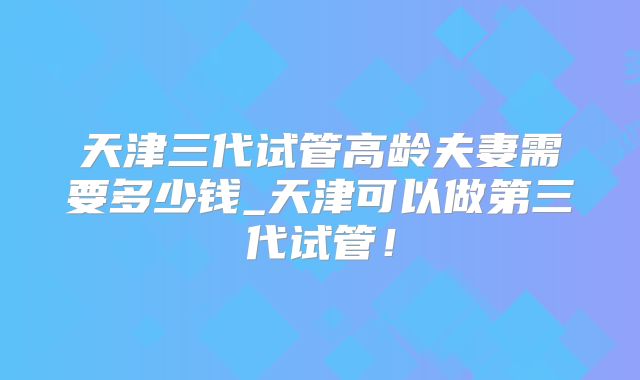 天津三代试管高龄夫妻需要多少钱_天津可以做第三代试管！