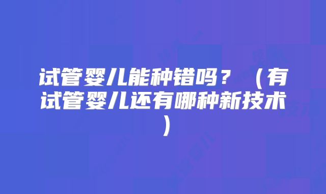 试管婴儿能种错吗?(有试管婴儿还有哪种新技术)
