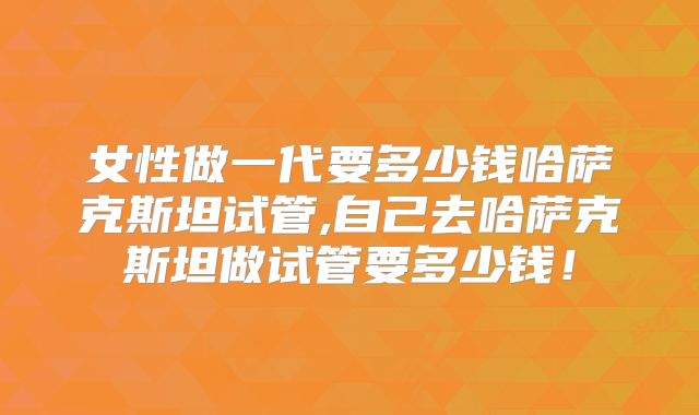 女性做一代要多少钱哈萨克斯坦试管,自己去哈萨克斯坦做试管要多少钱！