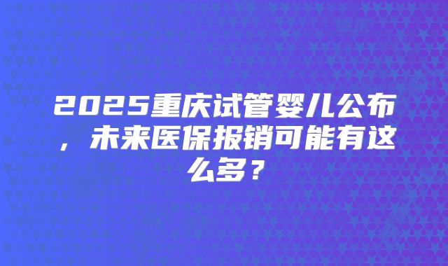 2025重庆试管婴儿公布,未来医保报销可能有这么多?