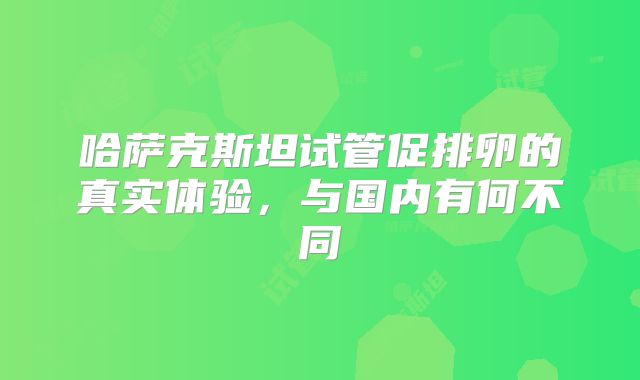 哈萨克斯坦试管促排卵的真实体验,与国内有何不同