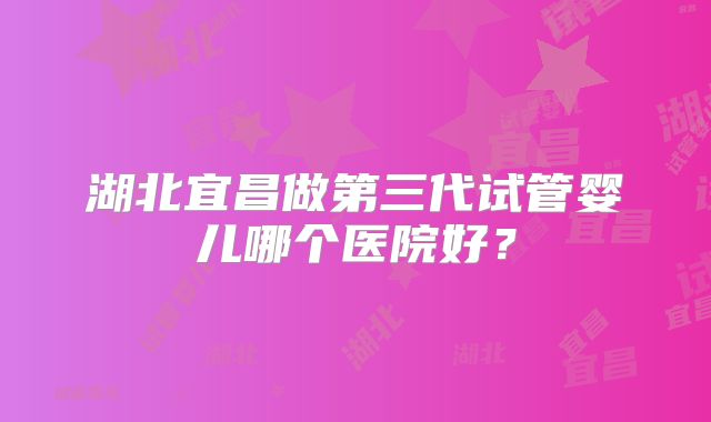 湖北宜昌做第三代试管婴儿哪个医院好?