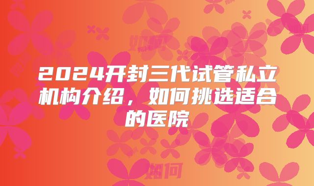 2024开封三代试管私立机构介绍,如何挑选适合的医院