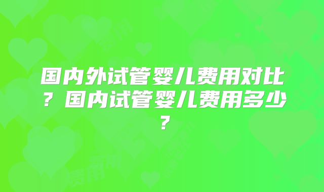国内外试管婴儿费用对比?国内试管婴儿费用多少?