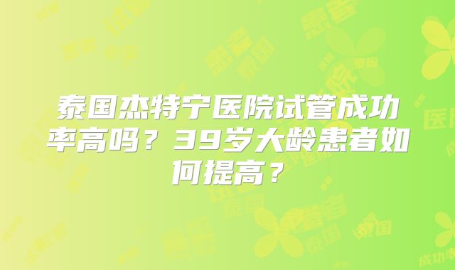 泰国杰特宁医院试管成功率高吗?39岁大龄患者如何提高?
