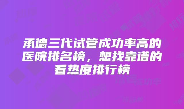 承德三代试管成功率高的医院排名榜,想找靠谱的看热度排行榜