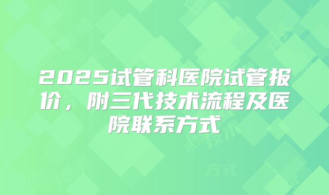 2025试管科医院试管报价,附三代技术流程及医院联系方式