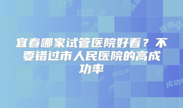 宜春哪家试管医院好看?不要错过市人民医院的高成功率