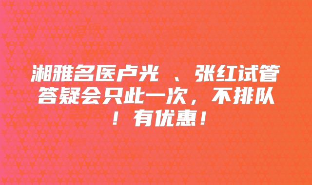湘雅名医卢光琇、张红试管答疑会只此一次，不排队！有优惠！