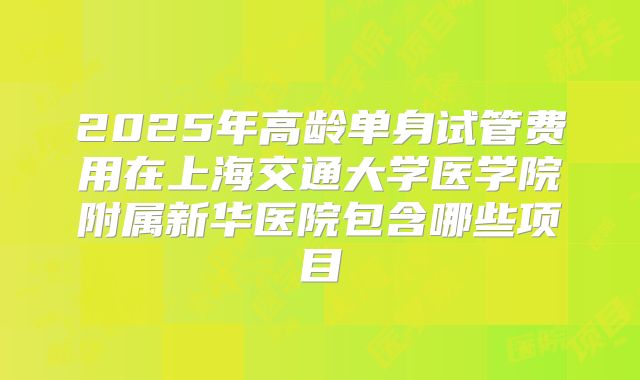2025年高龄单身试管费用在上海交通大学医学院附属新华医院包含哪些项目