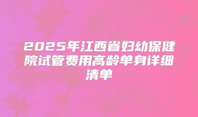 2025年江西省妇幼保健院试管费用高龄单身详细清单
