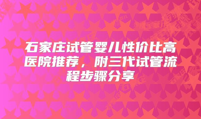 石家庄试管婴儿性价比高医院推荐，附三代试管流程步骤分享