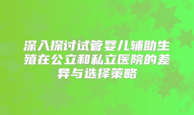 深入探讨试管婴儿辅助生殖在公立和私立医院的差异与选择策略