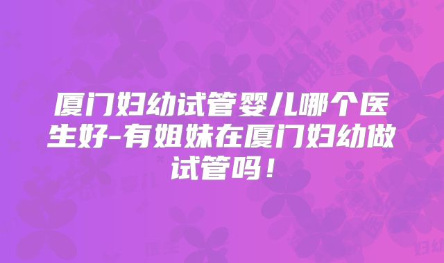 厦门妇幼试管婴儿哪个医生好-有姐妹在厦门妇幼做试管吗!