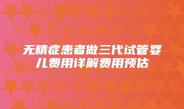 无精症患者做三代试管婴儿费用详解费用预估