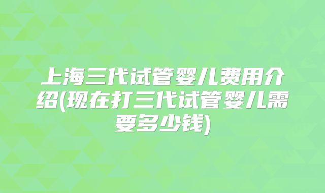上海三代试管婴儿费用介绍(现在打三代试管婴儿需要多少钱)
