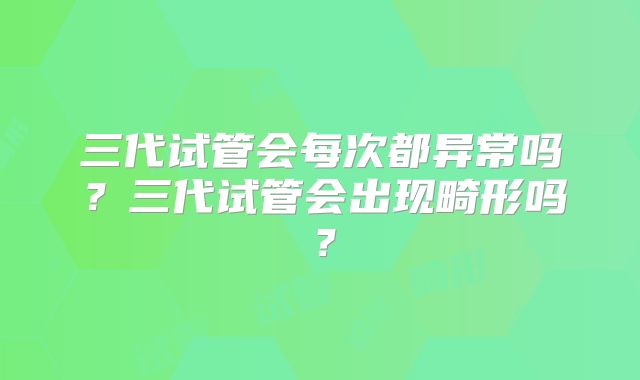 三代试管会每次都异常吗?三代试管会出现畸形吗?