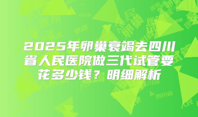 2025年卵巢衰竭去四川省人民医院做三代试管要花多少钱？明细解析