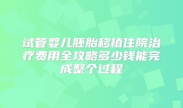 试管婴儿胚胎移植住院治疗费用全攻略多少钱能完成整个过程