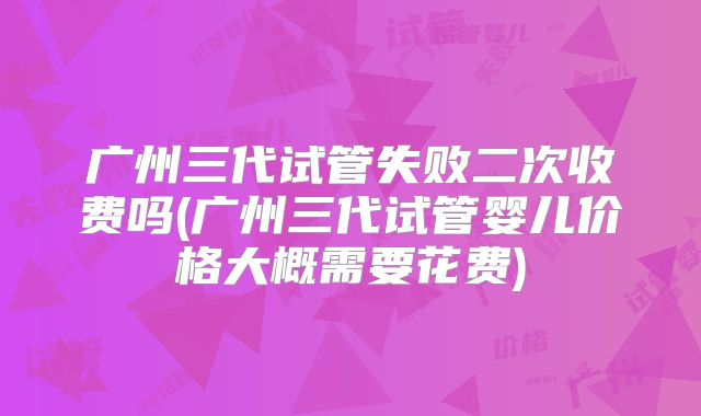 广州三代试管失败二次收费吗(广州三代试管婴儿价格大概需要花费)
