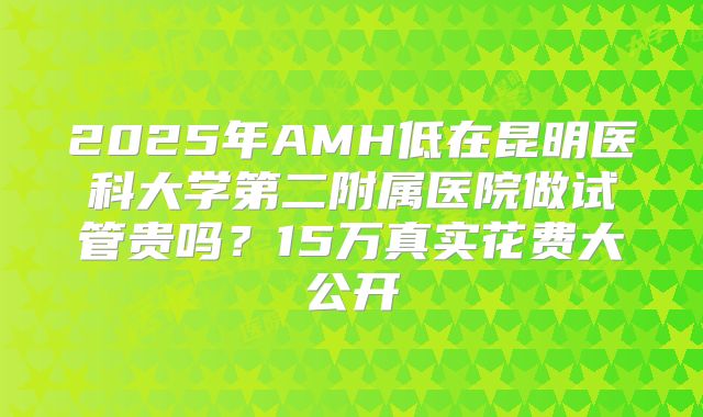 2025年AMH低在昆明医科大学第二附属医院做试管贵吗？15万真实花费大公开