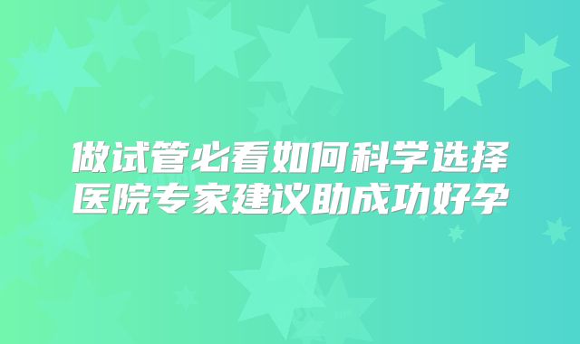 做试管必看如何科学选择医院专家建议助成功好孕