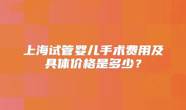 上海试管婴儿手术费用及具体价格是多少？