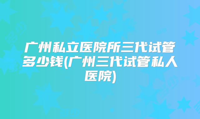 广州私立医院所三代试管多少钱(广州三代试管私人医院)