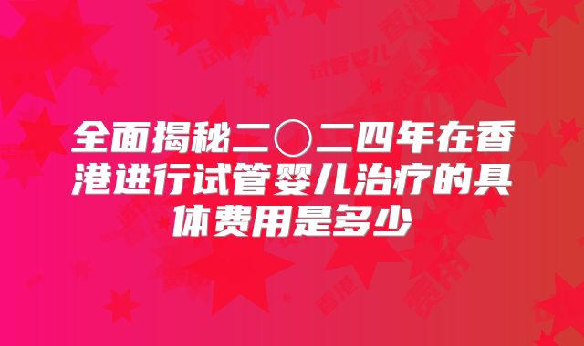 全面揭秘二〇二四年在香港进行试管婴儿治疗的具体费用是多少
