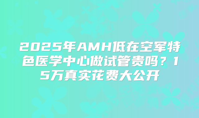 2025年AMH低在空军特色医学中心做试管贵吗？15万真实花费大公开