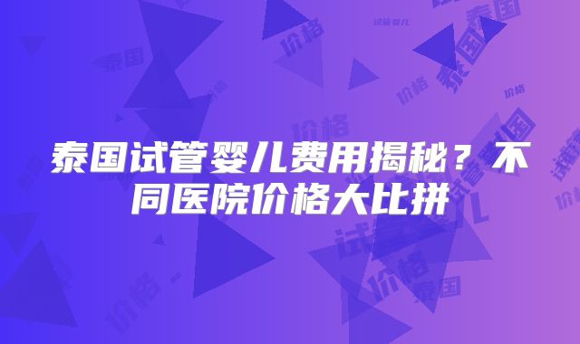 泰国试管婴儿费用揭秘?不同医院价格大比拼