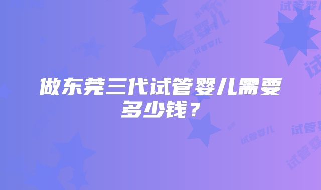 做东莞三代试管婴儿需要多少钱?