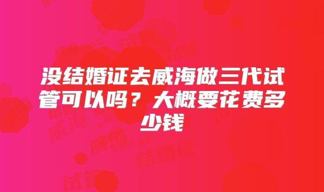 没结婚证去威海做三代试管可以吗？大概要花费多少钱