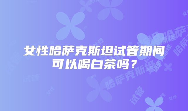 女性哈萨克斯坦试管期间可以喝白茶吗？