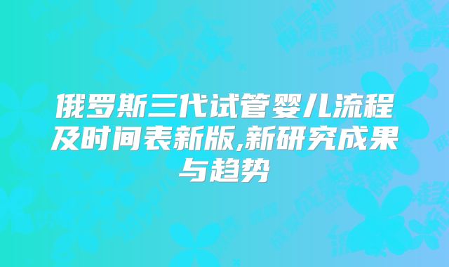 俄罗斯三代试管婴儿流程及时间表新版,新研究成果与趋势