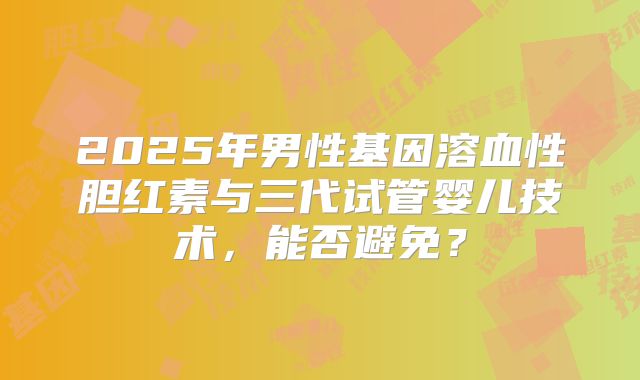 2025年男性基因溶血性胆红素与三代试管婴儿技术，能否避免？