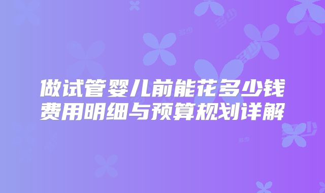 做试管婴儿前能花多少钱费用明细与预算规划详解
