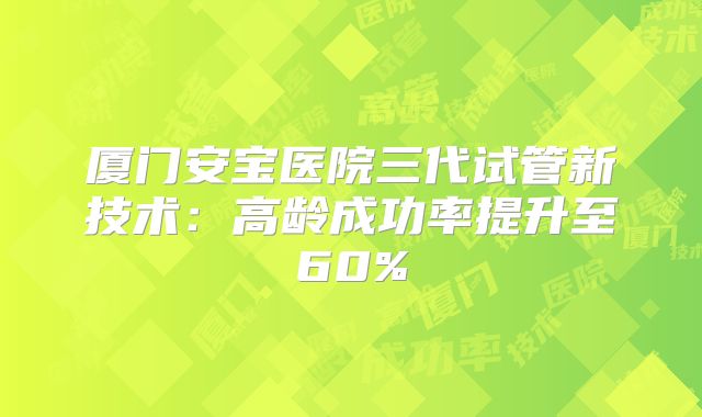 厦门安宝医院三代试管新技术:高龄成功率提升至60%