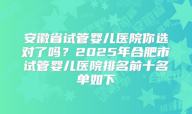 安徽省试管婴儿医院你选对了吗?2025年合肥市试管婴儿医院排名前十名单如下