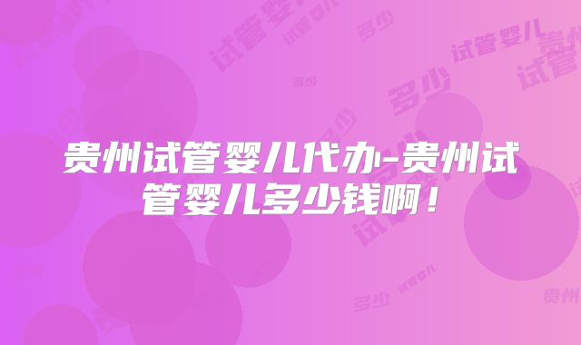 贵州试管婴儿代办-贵州试管婴儿多少钱啊！