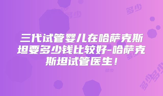 三代试管婴儿在哈萨克斯坦要多少钱比较好-哈萨克斯坦试管医生!