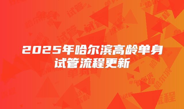 2025年哈尔滨高龄单身试管流程更新