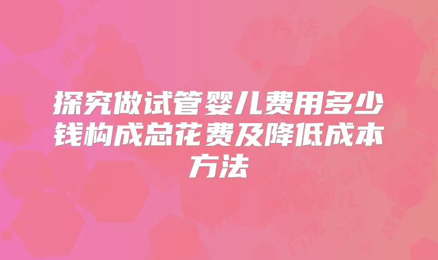 探究做试管婴儿费用多少钱构成总花费及降低成本方法