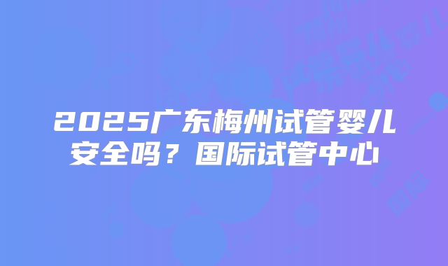 2025广东梅州试管婴儿安全吗?国际试管中心