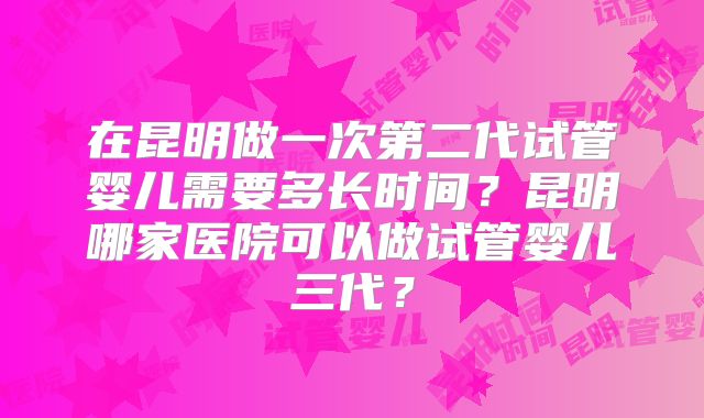 在昆明做一次第二代试管婴儿需要多长时间?昆明哪家医院可以做试管婴儿三代?