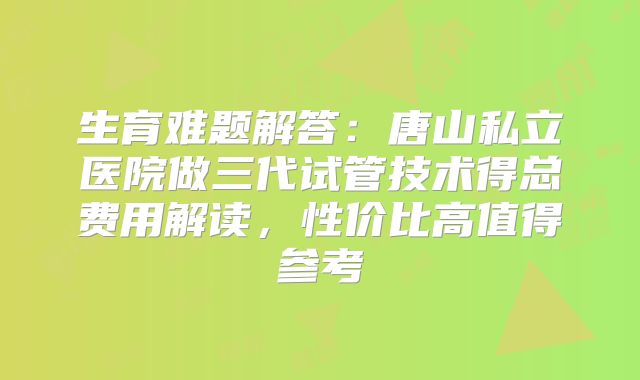 生育难题解答:唐山私立医院做三代试管技术得总费用解读,性价比高值得参考