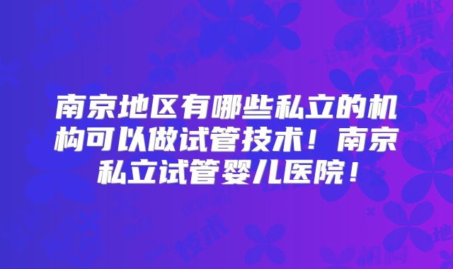 南京地区有哪些私立的机构可以做试管技术!南京私立试管婴儿医院!